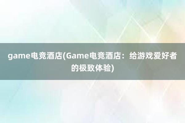 game电竞酒店(Game电竞酒店：给游戏爱好者的极致体验)