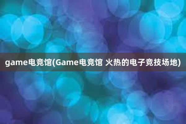 game电竞馆(Game电竞馆 火热的电子竞技场地)