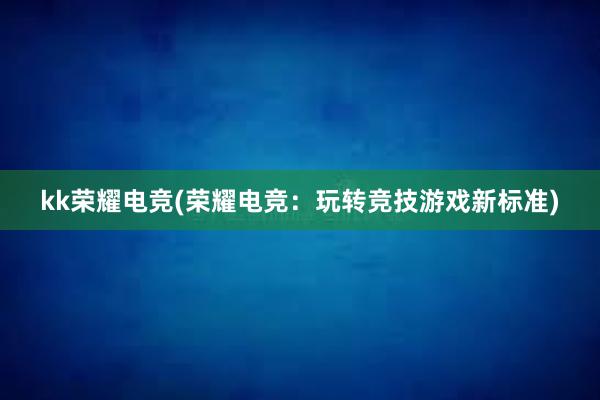 kk荣耀电竞(荣耀电竞：玩转竞技游戏新标准)