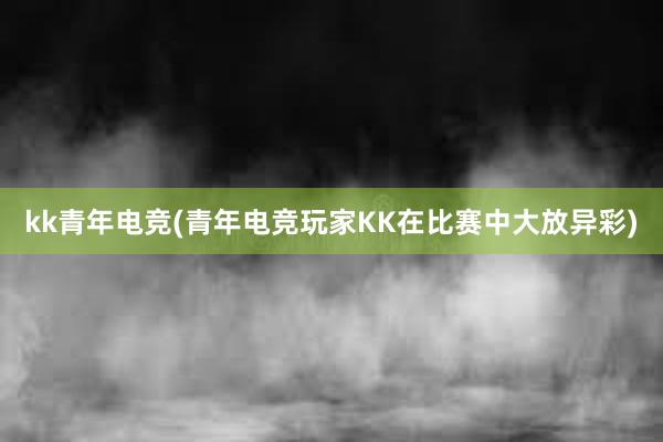 kk青年电竞(青年电竞玩家KK在比赛中大放异彩)