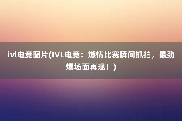 ivl电竞图片(IVL电竞：燃情比赛瞬间抓拍，最劲爆场面再现！)