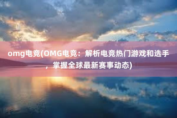 omg电竞(OMG电竞：解析电竞热门游戏和选手，掌握全球最新赛事动态)