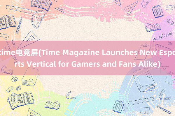 time电竞屏(Time Magazine Launches New Esports Vertical for Gamers and Fans Alike)