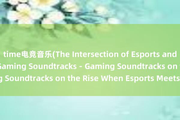 time电竞音乐(The Intersection of Esports and Music The Rise of Gaming Soundtracks - Gaming Soundtracks on the Rise When Esports Meets Music)