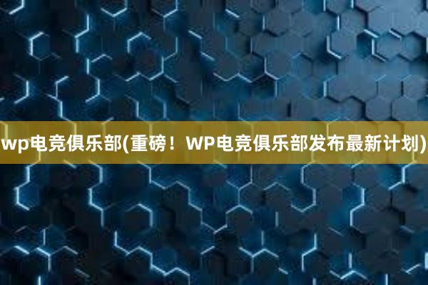 wp电竞俱乐部(重磅！WP电竞俱乐部发布最新计划)