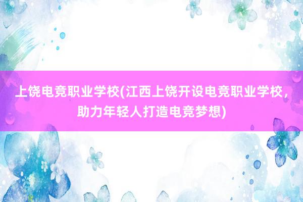 上饶电竞职业学校(江西上饶开设电竞职业学校，助力年轻人打造电竞梦想)