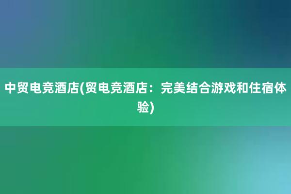 中贸电竞酒店(贸电竞酒店：完美结合游戏和住宿体验)