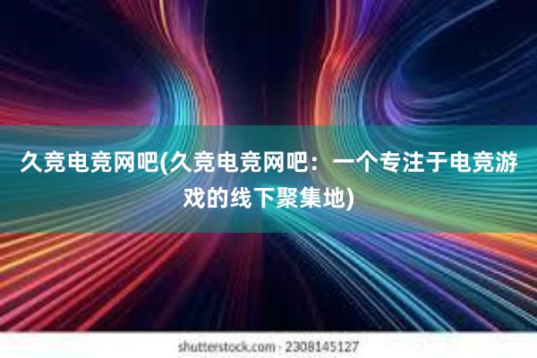 久竞电竞网吧(久竞电竞网吧：一个专注于电竞游戏的线下聚集地)