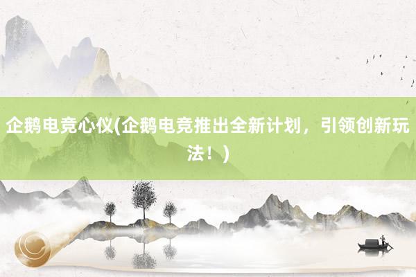 企鹅电竞心仪(企鹅电竞推出全新计划，引领创新玩法！)