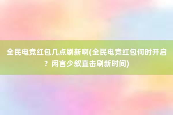 全民电竞红包几点刷新啊(全民电竞红包何时开启？闲言少叙直击刷新时间)