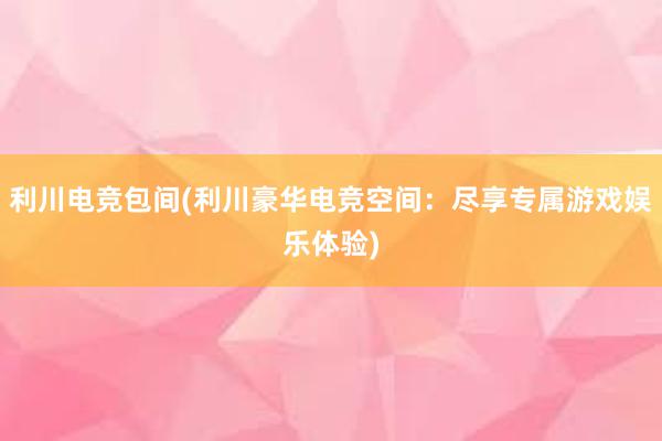 利川电竞包间(利川豪华电竞空间：尽享专属游戏娱乐体验)