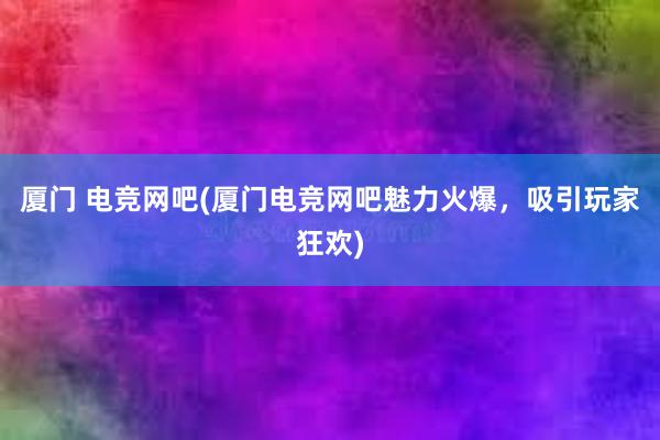 厦门 电竞网吧(厦门电竞网吧魅力火爆，吸引玩家狂欢)