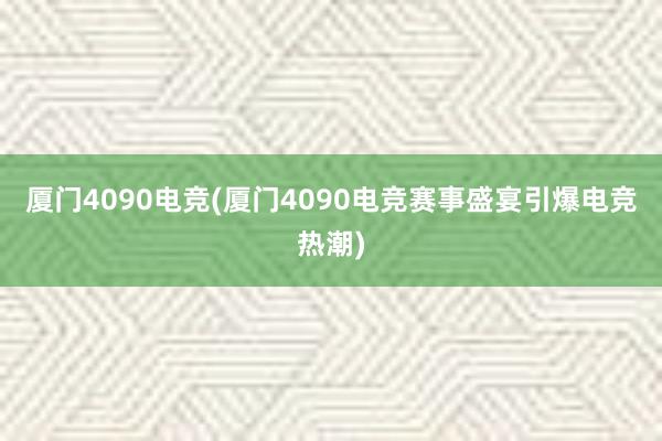 厦门4090电竞(厦门4090电竞赛事盛宴引爆电竞热潮)