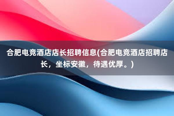 合肥电竞酒店店长招聘信息(合肥电竞酒店招聘店长，坐标安徽，待遇优厚。)