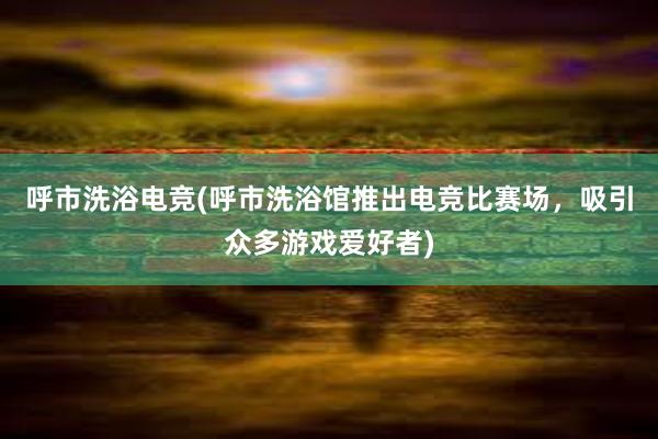 呼市洗浴电竞(呼市洗浴馆推出电竞比赛场，吸引众多游戏爱好者)