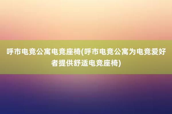 呼市电竞公寓电竞座椅(呼市电竞公寓为电竞爱好者提供舒适电竞座椅)