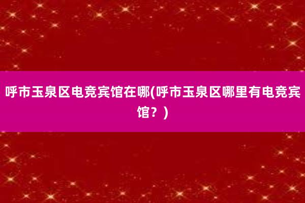 呼市玉泉区电竞宾馆在哪(呼市玉泉区哪里有电竞宾馆？)