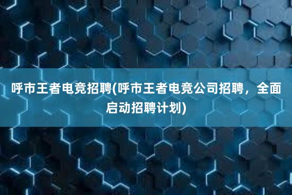 呼市王者电竞招聘(呼市王者电竞公司招聘，全面启动招聘计划)