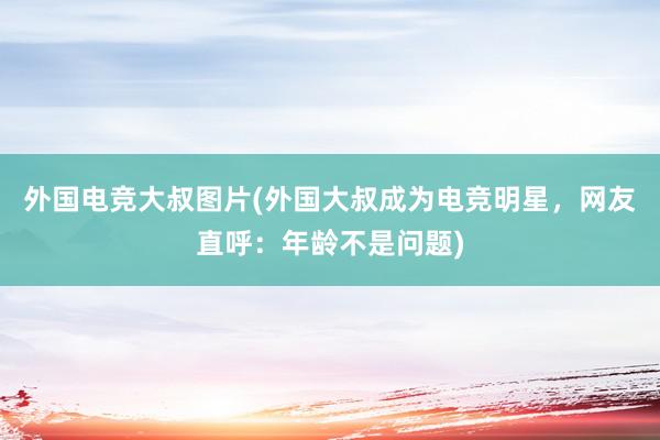 外国电竞大叔图片(外国大叔成为电竞明星，网友直呼：年龄不是问题)