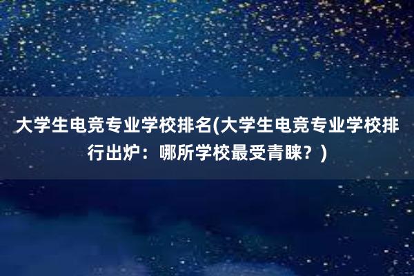 大学生电竞专业学校排名(大学生电竞专业学校排行出炉：哪所学校最受青睐？)