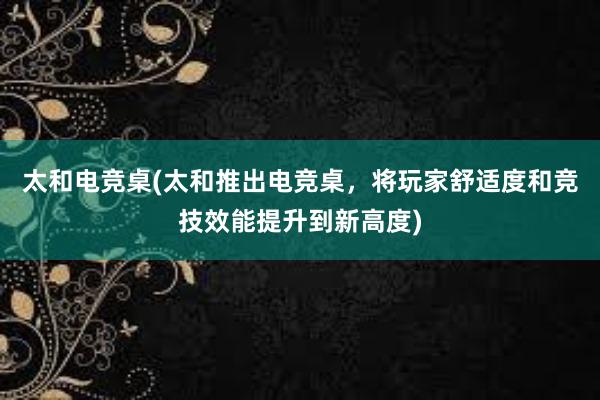 太和电竞桌(太和推出电竞桌，将玩家舒适度和竞技效能提升到新高度)