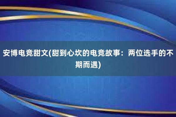 安博电竞甜文(甜到心坎的电竞故事：两位选手的不期而遇)