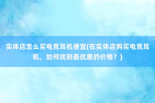 实体店怎么买电竞耳机便宜(在实体店购买电竞耳机，如何找到最优惠的价格？)