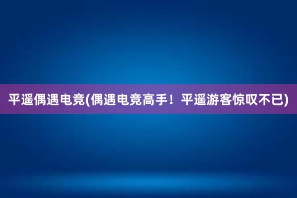 平遥偶遇电竞(偶遇电竞高手！平遥游客惊叹不已)