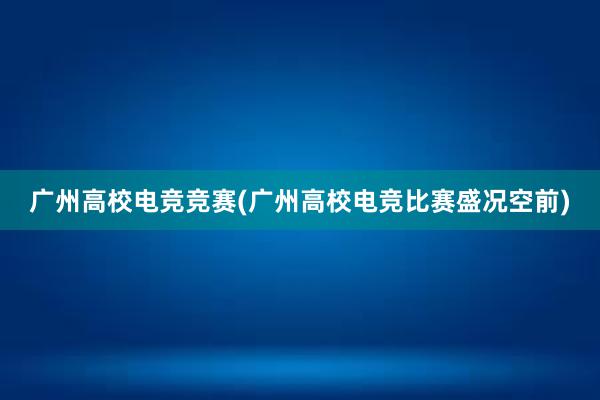 广州高校电竞竞赛(广州高校电竞比赛盛况空前)