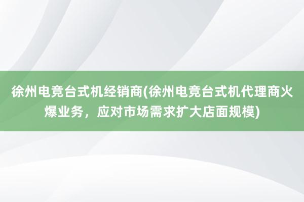 徐州电竞台式机经销商(徐州电竞台式机代理商火爆业务，应对市场需求扩大店面规模)