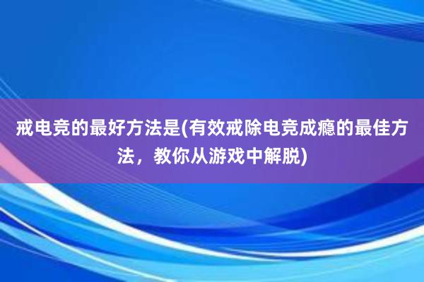 戒电竞的最好方法是(有效戒除电竞成瘾的最佳方法，教你从游戏中解脱)