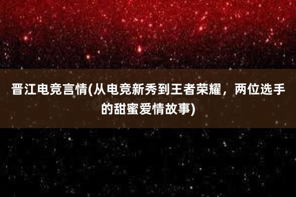 晋江电竞言情(从电竞新秀到王者荣耀，两位选手的甜蜜爱情故事)