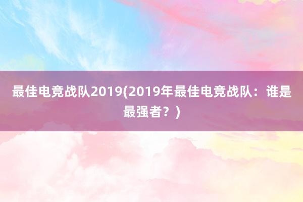 最佳电竞战队2019(2019年最佳电竞战队：谁是最强者？)