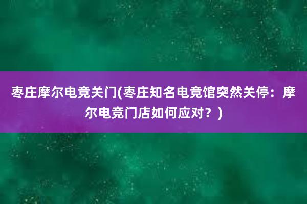 枣庄摩尔电竞关门(枣庄知名电竞馆突然关停：摩尔电竞门店如何应对？)