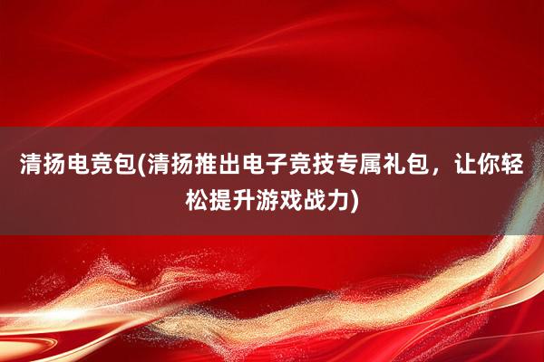 清扬电竞包(清扬推出电子竞技专属礼包，让你轻松提升游戏战力)