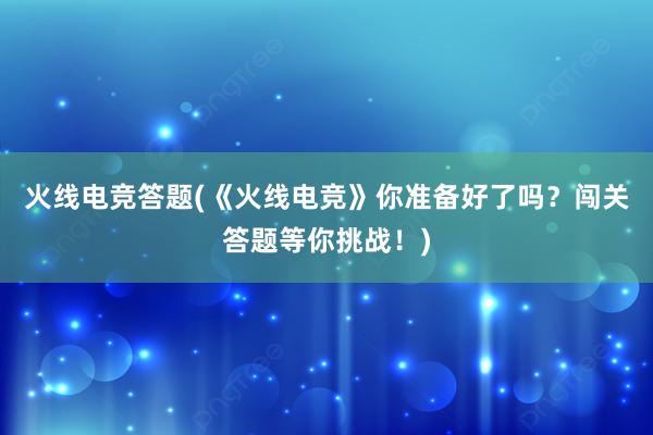 火线电竞答题(《火线电竞》你准备好了吗？闯关答题等你挑战！)