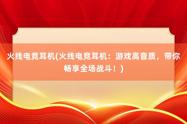 火线电竞耳机(火线电竞耳机：游戏高音质，带你畅享全场战斗！)