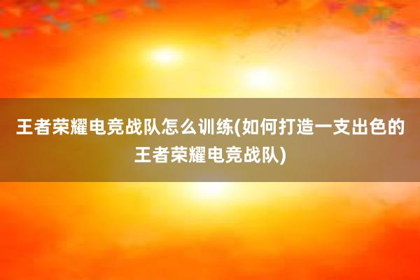 王者荣耀电竞战队怎么训练(如何打造一支出色的王者荣耀电竞战队)