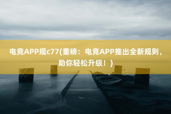 电竞APP规c77(重磅：电竞APP推出全新规则，助你轻松升级！)