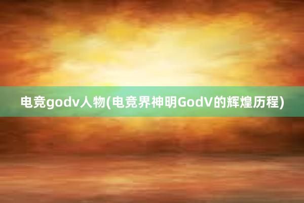 电竞godv人物(电竞界神明GodV的辉煌历程)