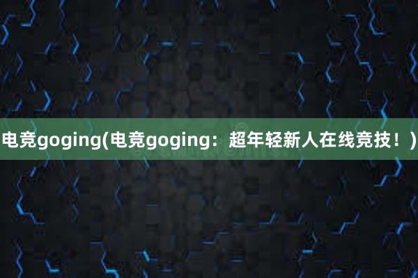 电竞goging(电竞goging：超年轻新人在线竞技！)