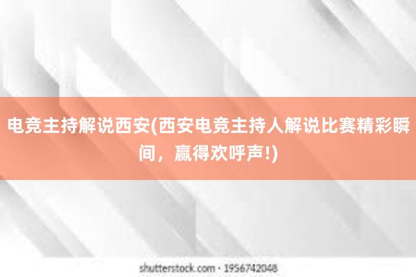 电竞主持解说西安(西安电竞主持人解说比赛精彩瞬间，赢得欢呼声!)