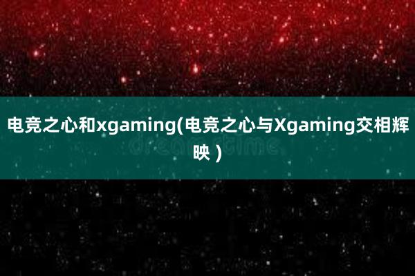 电竞之心和xgaming(电竞之心与Xgaming交相辉映 )