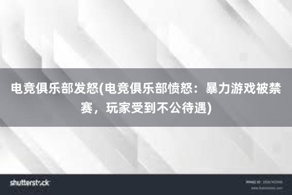 电竞俱乐部发怒(电竞俱乐部愤怒：暴力游戏被禁赛，玩家受到不公待遇)