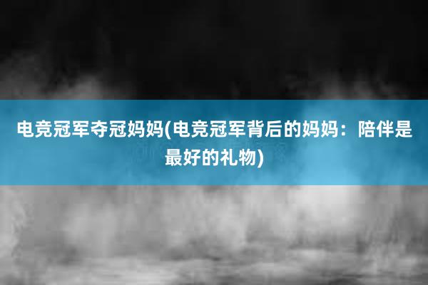 电竞冠军夺冠妈妈(电竞冠军背后的妈妈：陪伴是最好的礼物)