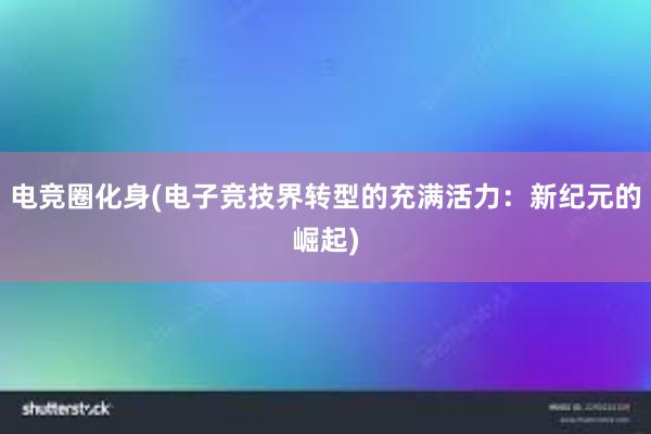 电竞圈化身(电子竞技界转型的充满活力：新纪元的崛起)