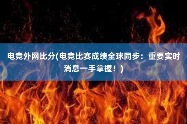 电竞外网比分(电竞比赛成绩全球同步：重要实时消息一手掌握！)