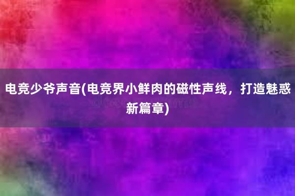 电竞少爷声音(电竞界小鲜肉的磁性声线，打造魅惑新篇章)