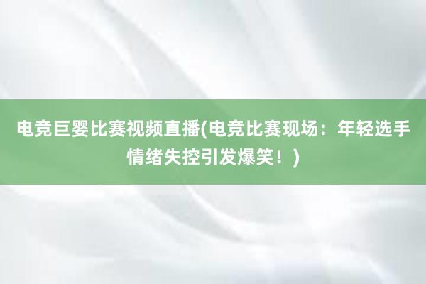 电竞巨婴比赛视频直播(电竞比赛现场：年轻选手情绪失控引发爆笑！)