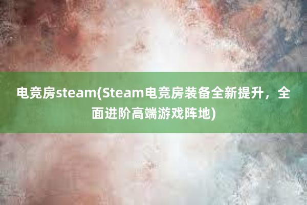 电竞房steam(Steam电竞房装备全新提升，全面进阶高端游戏阵地)